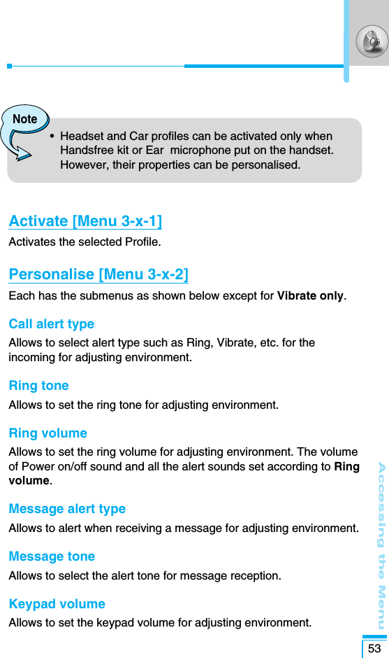 Accessing the Menu53Activate [Menu 3-x-1]Activates the selected Profile.Personalise [Menu 3-x-2]Each has the submenus as shown below except for Vibrate only.Call alert type Allows to select alert type such as Ring, Vibrate, etc. for theincoming for adjusting environment.Ring tone Allows to set the ring tone for adjusting environment.Ring volume Allows to set the ring volume for adjusting environment. The volumeof Power on/off sound and all the alert sounds set according to Ringvolume.Message alert type Allows to alert when receiving a message for adjusting environment.Message tone Allows to select the alert tone for message reception.Keypad volumeAllows to set the keypad volume for adjusting environment. Note•  Headset and Car profiles can be activated only whenHandsfree kit or Ear  microphone put on the handset.However, their properties can be personalised.