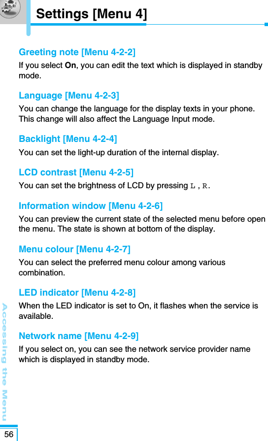 Accessing the Menu56Greeting note [Menu 4-2-2]If you select On, you can edit the text which is displayed in standbymode.Language [Menu 4-2-3]You can change the language for the display texts in your phone.This change will also affect the Language Input mode.Backlight [Menu 4-2-4]You can set the light-up duration of the internal display.LCD contrast [Menu 4-2-5]You can set the brightness of LCD by pressing L , R.Information window [Menu 4-2-6]You can preview the current state of the selected menu before openthe menu. The state is shown at bottom of the display.Menu colour [Menu 4-2-7]You can select the preferred menu colour among variouscombination.LED indicator [Menu 4-2-8]When the LED indicator is set to On, it flashes when the service isavailable.Network name [Menu 4-2-9]If you select on, you can see the network service provider namewhich is displayed in standby mode.Settings [Menu 4]