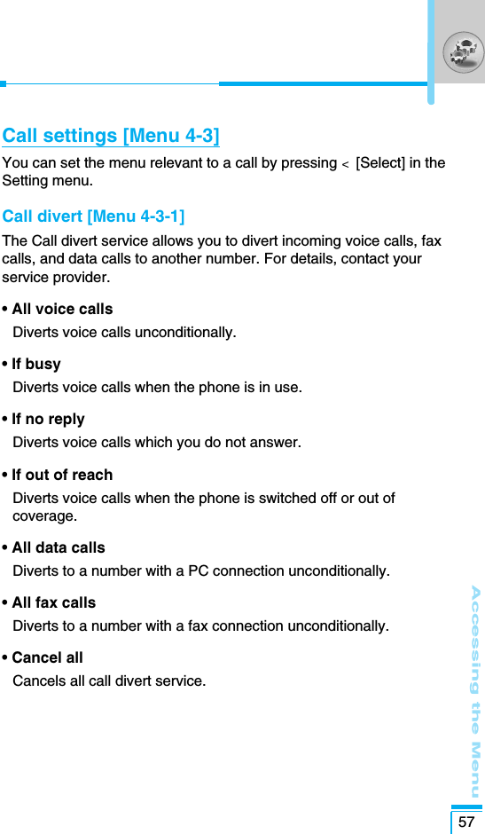 Accessing the Menu57Call settings [Menu 4-3]You can set the menu relevant to a call by pressing &lt;  [Select] in theSetting menu.Call divert [Menu 4-3-1]The Call divert service allows you to divert incoming voice calls, faxcalls, and data calls to another number. For details, contact yourservice provider.• All voice calls Diverts voice calls unconditionally. • If busy Diverts voice calls when the phone is in use.• If no reply Diverts voice calls which you do not answer.• If out of reach Diverts voice calls when the phone is switched off or out ofcoverage.• All data calls Diverts to a number with a PC connection unconditionally. • All fax calls Diverts to a number with a fax connection unconditionally.• Cancel all Cancels all call divert service.
