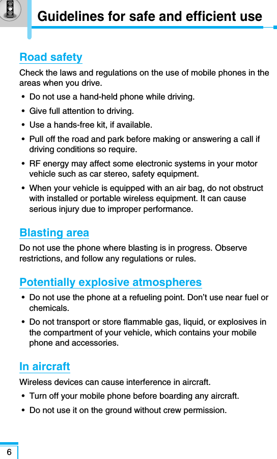 Road safetyCheck the laws and regulations on the use of mobile phones in theareas when you drive.•  Do not use a hand-held phone while driving.•  Give full attention to driving.•  Use a hands-free kit, if available.•  Pull off the road and park before making or answering a call ifdriving conditions so require.•  RF energy may affect some electronic systems in your motorvehicle such as car stereo, safety equipment.•  When your vehicle is equipped with an air bag, do not obstructwith installed or portable wireless equipment. It can causeserious injury due to improper performance.Blasting areaDo not use the phone where blasting is in progress. Observerestrictions, and follow any regulations or rules.Potentially explosive atmospheres•  Do not use the phone at a refueling point. Don’t use near fuel orchemicals.•  Do not transport or store flammable gas, liquid, or explosives inthe compartment of your vehicle, which contains your mobilephone and accessories.In aircraftWireless devices can cause interference in aircraft.•  Turn off your mobile phone before boarding any aircraft.•  Do not use it on the ground without crew permission.6Guidelines for safe and efficient use