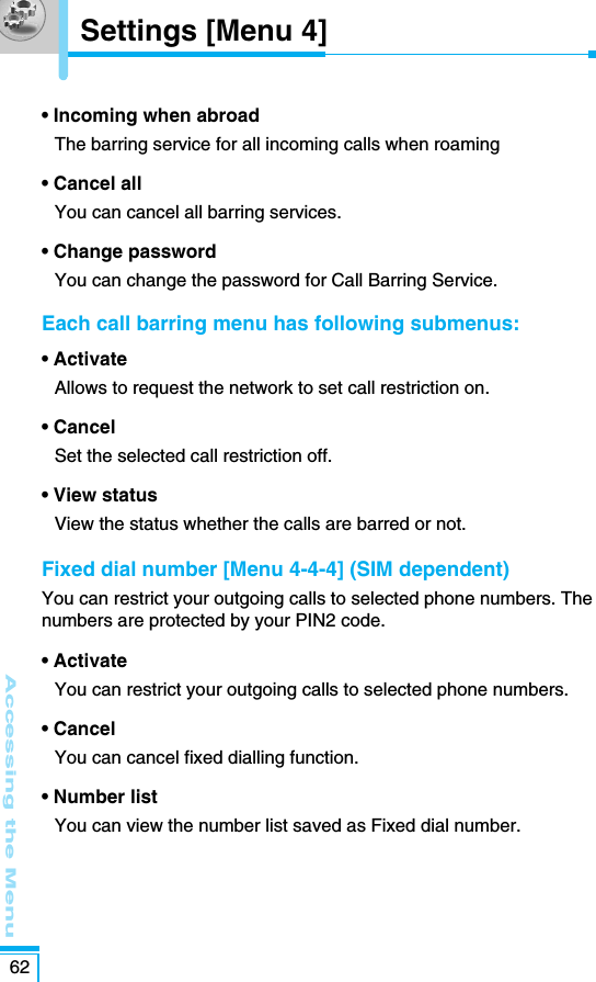 Accessing the Menu62• Incoming when abroadThe barring service for all incoming calls when roaming• Cancel allYou can cancel all barring services.• Change passwordYou can change the password for Call Barring Service. Each call barring menu has following submenus: • ActivateAllows to request the network to set call restriction on.• CancelSet the selected call restriction off.• View statusView the status whether the calls are barred or not.Fixed dial number [Menu 4-4-4] (SIM dependent)You can restrict your outgoing calls to selected phone numbers. Thenumbers are protected by your PIN2 code.• Activate You can restrict your outgoing calls to selected phone numbers.• Cancel You can cancel fixed dialling function.• Number list You can view the number list saved as Fixed dial number. Settings [Menu 4]