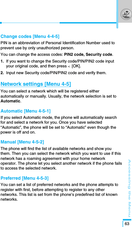 Accessing the Menu63Change codes [Menu 4-4-5]PIN is an abbreviation of Personal Identification Number used toprevent use by only unauthorized person.You can change the access codes: PIN2 code, Security code.1.  If you want to change the Security code/PIN/PIN2 code inputyour original code, and then press &lt;  [OK].2. Input new Security code/PIN/PIN2 code and verify them.Network settings [Menu 4-5]You can select a network which will be registered eitherautomatically or manually. Usually, the network selection is set toAutomatic. Automatic [Menu 4-5-1]If you select Automatic mode, the phone will automatically searchfor and select a network for you. Once you have selected“Automatic”, the phone will be set to “Automatic” even though thepower is off and on.Manual [Menu 4-5-2]The phone will find the list of available networks and show youthem. Then you can select the network which you want to use if thisnetwork has a roaming agreement with your home networkoperator. The phone let you select another network if the phone failsto access the selected network. Preferred [Menu 4-5-3]You can set a list of preferred networks and the phone attempts toregister with first, before attempting to register to any othernetworks. This list is set from the phone’s predefined list of knownnetworks.
