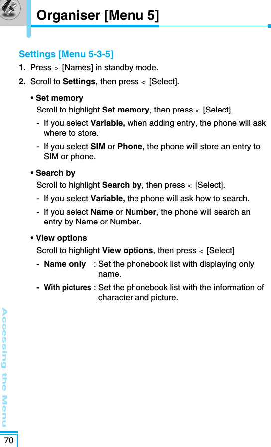 Settings [Menu 5-3-5]1.  Press &gt;  [Names] in standby mode.2. Scroll to Settings, then press &lt;  [Select].• Set memory Scroll to highlight Set memory, then press &lt;[Select].-  If you select Variable, when adding entry, the phone will askwhere to store.-  If you select SIM or Phone, the phone will store an entry toSIM or phone.• Search byScroll to highlight Search by, then press &lt;[Select].-  If you select Variable, the phone will ask how to search.-  If you select Name or Number, the phone will search anentry by Name or Number.• View optionsScroll to highlight View options, then press &lt;[Select]- Name only : Set the phonebook list with displaying onlyname.-With pictures: Set the phonebook list with the information ofcharacter and picture.  Accessing the Menu70Organiser [Menu 5]