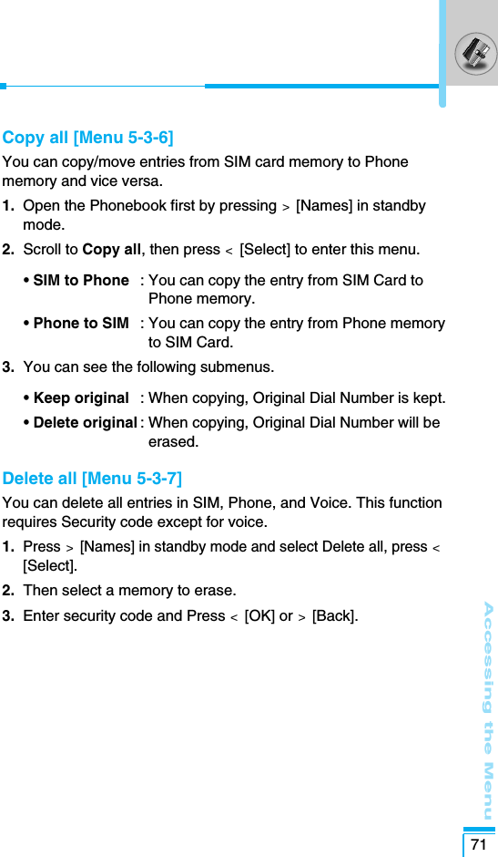 Accessing the Menu71Copy all [Menu 5-3-6]You can copy/move entries from SIM card memory to Phonememory and vice versa.1. Open the Phonebook first by pressing &gt;  [Names] in standbymode.2.  Scroll to Copy all, then press &lt;  [Select] to enter this menu.• SIM to Phone : You can copy the entry from SIM Card toPhone memory. • Phone to SIM : You can copy the entry from Phone memoryto SIM Card.3.  You can see the following submenus.• Keep original : When copying, Original Dial Number is kept.• Delete original : When copying, Original Dial Number will beerased.Delete all [Menu 5-3-7]You can delete all entries in SIM, Phone, and Voice. This functionrequires Security code except for voice.1. Press&gt; [Names] in standby mode and select Delete all, press &lt;[Select].2. Then select a memory to erase.3.  Enter security code and Press &lt;  [OK] or &gt;  [Back].