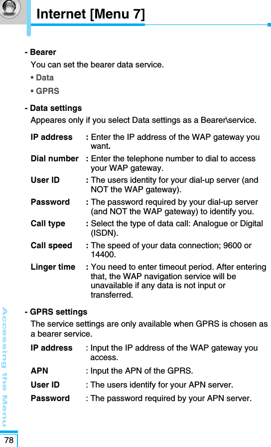 - Bearer You can set the bearer data service.• Data• GPRS- Data settings Appeares only if you select Data settings as a Bearer\service.IP address  : Enter the IP address of the WAP gateway youwant. Dial number  : Enter the telephone number to dial to accessyour WAP gateway.User ID  : The users identity for your dial-up server (andNOT the WAP gateway). Password : The password required by your dial-up server(and NOT the WAP gateway) to identify you. Call type  : Select the type of data call: Analogue or Digital(ISDN).Call speed  : The speed of your data connection; 9600 or14400.Linger time  : You need to enter timeout period. After enteringthat, the WAP navigation service will beunavailable if any data is not input ortransferred.- GPRS settings The service settings are only available when GPRS is chosen asa bearer service. IP address  : Input the IP address of the WAP gateway youaccess.APN  : Input the APN of the GPRS.User ID  : The users identify for your APN server.Password  : The password required by your APN server.Accessing the Menu78Internet [Menu 7]