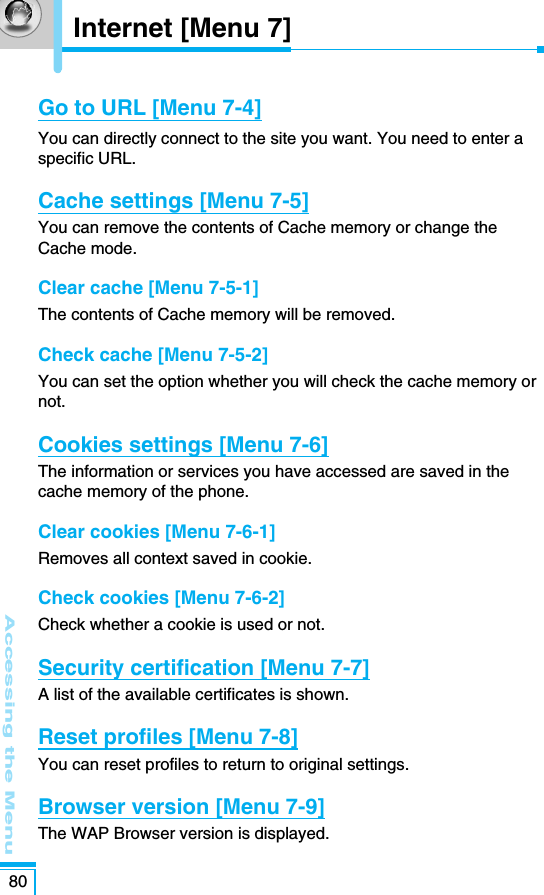 Accessing the Menu80Go to URL [Menu 7-4]You can directly connect to the site you want. You need to enter aspecific URL.Cache settings [Menu 7-5]You can remove the contents of Cache memory or change theCache mode.Clear cache [Menu 7-5-1]The contents of Cache memory will be removed.Check cache [Menu 7-5-2]You can set the option whether you will check the cache memory ornot.Cookies settings [Menu 7-6]The information or services you have accessed are saved in thecache memory of the phone.Clear cookies [Menu 7-6-1]Removes all context saved in cookie.Check cookies [Menu 7-6-2]Check whether a cookie is used or not.Security certification [Menu 7-7]A list of the available certificates is shown.Reset profiles [Menu 7-8]You can reset profiles to return to original settings.Browser version [Menu 7-9]The WAP Browser version is displayed.Internet [Menu 7]