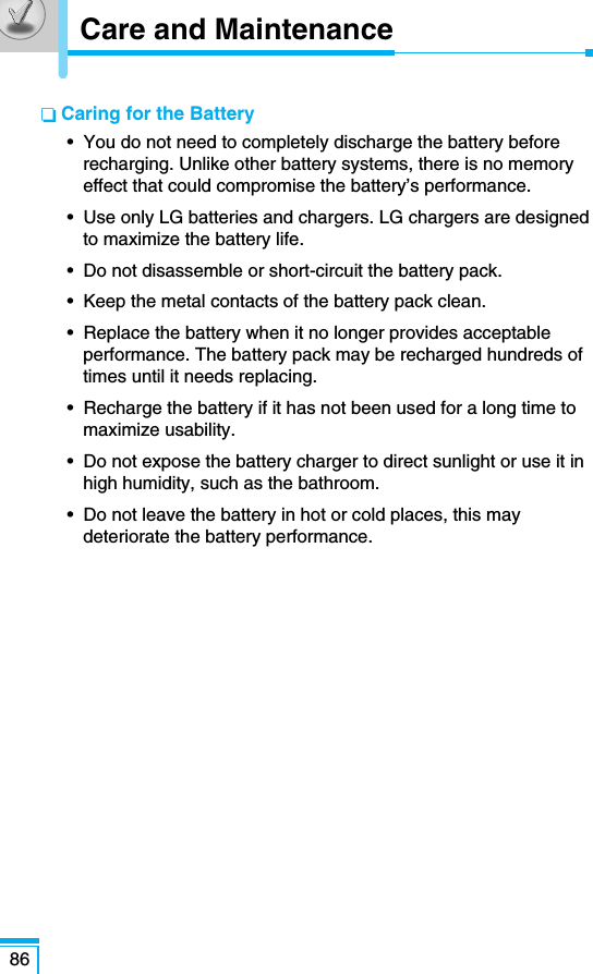 86❏ Caring for the Battery•  You do not need to completely discharge the battery beforerecharging. Unlike other battery systems, there is no memoryeffect that could compromise the battery’s performance.•  Use only LG batteries and chargers. LG chargers are designedto maximize the battery life.•  Do not disassemble or short-circuit the battery pack.•  Keep the metal contacts of the battery pack clean.•  Replace the battery when it no longer provides acceptableperformance. The battery pack may be recharged hundreds oftimes until it needs replacing.•  Recharge the battery if it has not been used for a long time tomaximize usability.•  Do not expose the battery charger to direct sunlight or use it inhigh humidity, such as the bathroom.•  Do not leave the battery in hot or cold places, this maydeteriorate the battery performance.Care and Maintenance