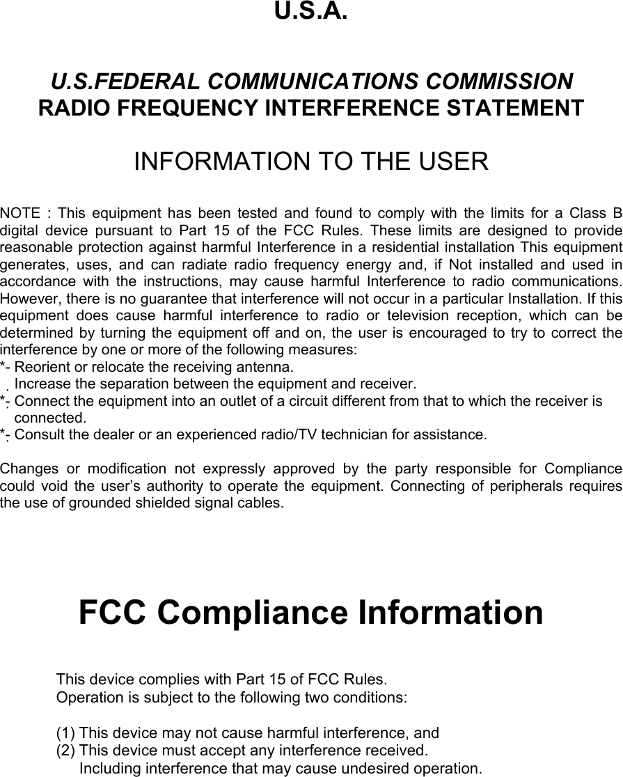 U.S.A.  U.S.FEDERAL COMMUNICATIONS COMMISSION RADIO FREQUENCY INTERFERENCE STATEMENT  INFORMATION TO THE USER  NOTE : This equipment has been tested and found to comply with the limits for a Class B digital device pursuant to Part 15 of the FCC Rules. These limits are designed to provide reasonable protection against harmful Interference in a residential installation This equipment generates, uses, and can radiate radio frequency energy and, if Not installed and used in accordance with the instructions, may cause harmful Interference to radio communications. However, there is no guarantee that interference will not occur in a particular Installation. If this equipment does cause harmful interference to radio or television reception, which can be determined by turning the equipment off and on, the user is encouraged to try to correct the interference by one or more of the following measures: *- Reorient or relocate the receiving antenna. Increase the separation between the equipment and receiver.　 *- Connect the equipment into an outlet of a circuit different from that to which the receiver is   connected. *- Consult the dealer or an experienced radio/TV technician for assistance.  Changes or modification not expressly approved by the party responsible for Compliance  could void the user’s authority to operate the equipment. Connecting of peripherals requires   the use of grounded shielded signal cables.      FCC Compliance Information  This device complies with Part 15 of FCC Rules. Operation is subject to the following two conditions:  (1) This device may not cause harmful interference, and (2) This device must accept any interference received.       Including interference that may cause undesired operation.   