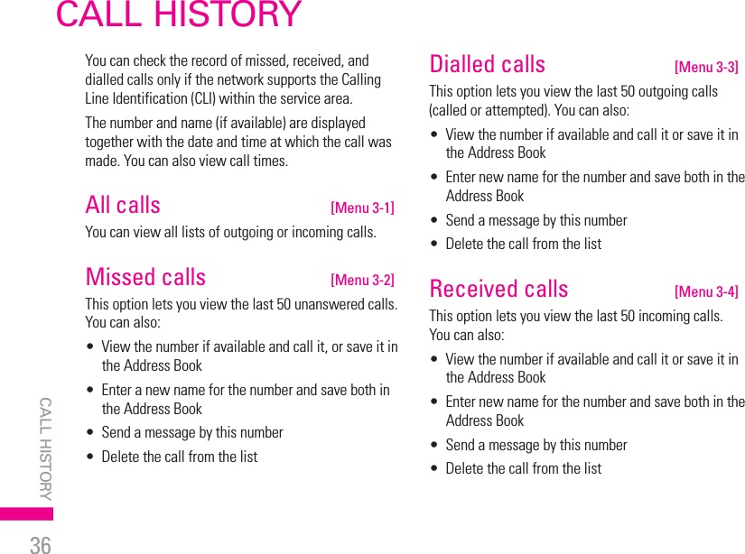 36CALL HISTORYCALL HISTORY | You can check the record of missed, received, and dialled calls only if the network supports the Calling Line Identification (CLI) within the service area.The number and name (if available) are displayed together with the date and time at which the call was made. You can also view call times.All calls   [Menu 3-1]You can view all lists of outgoing or incoming calls.Missed calls   [Menu 3-2]This option lets you view the last 50 unanswered calls. You can also:•   View the number if available and call it, or save it in the Address Book•   Enter a new name for the number and save both in the Address Book•   Send a message by this number•   Delete the call from the listDialled calls   [Menu 3-3]This option lets you view the last 50 outgoing calls (called or attempted). You can also:•   View the number if available and call it or save it in the Address Book•   Enter new name for the number and save both in the Address Book•   Send a message by this number•   Delete the call from the listReceived calls   [Menu 3-4]This option lets you view the last 50 incoming calls. You can also:•   View the number if available and call it or save it in the Address Book•   Enter new name for the number and save both in the Address Book•  Send a message by this number•  Delete the call from the list