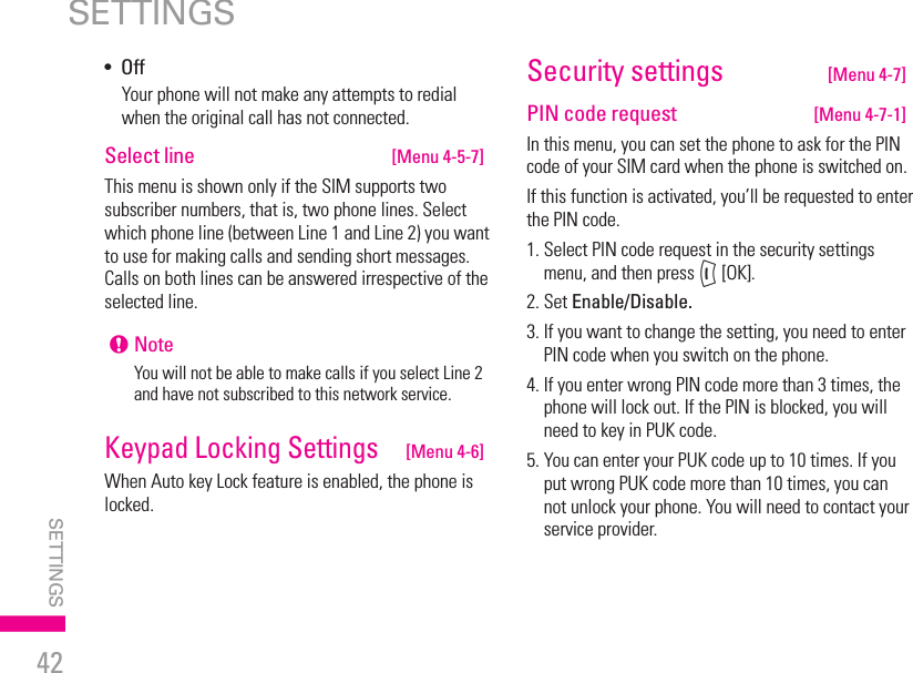 42•  OffYour phone will not make any attempts to redial when the original call has not connected.Select line  [Menu 4-5-7]This menu is shown only if the SIM supports two subscriber numbers, that is, two phone lines. Select which phone line (between Line 1 and Line 2) you want to use for making calls and sending short messages. Calls on both lines can be answered irrespective of the selected line.! NoteYou will not be able to make calls if you select Line 2 and have not subscribed to this network service.Keypad Locking Settings   [Menu 4-6]When Auto key Lock feature is enabled, the phone is locked.Security settings   [Menu 4-7]PIN code request  [Menu 4-7-1]In this menu, you can set the phone to ask for the PIN code of your SIM card when the phone is switched on.If this function is activated, you’ll be requested to enter the PIN code.1.  Select PIN code request in the security settings menu, and then press &lt; [OK].2. Set Enable/Disable.3.  If you want to change the setting, you need to enter PIN code when you switch on the phone.4.  If you enter wrong PIN code more than 3 times, the phone will lock out. If the PIN is blocked, you will need to key in PUK code.5.  You can enter your PUK code up to 10 times. If you put wrong PUK code more than 10 times, you can not unlock your phone. You will need to contact your service provider.SETTINGSSETTINGS | 