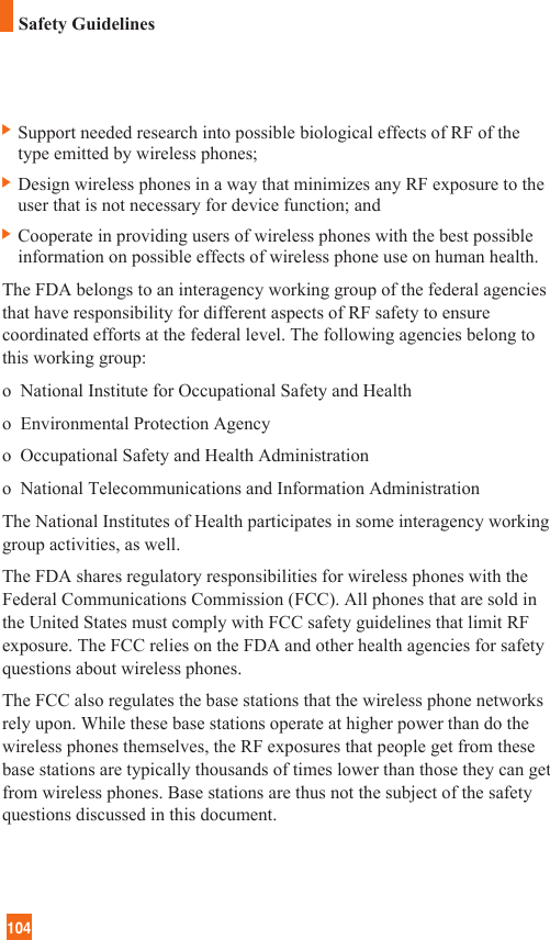 104Safety Guidelines] Support needed research into possible biological effects of RF of thetype emitted by wireless phones;] Design wireless phones in a way that minimizes any RF exposure to theuser that is not necessary for device function; and] Cooperate in providing users of wireless phones with the best possibleinformation on possible effects of wireless phone use on human health.The FDA belongs to an interagency working group of the federal agenciesthat have responsibility for different aspects of RF safety to ensurecoordinated efforts at the federal level. The following agencies belong tothis working group:o  National Institute for Occupational Safety and Healtho  Environmental Protection Agencyo  Occupational Safety and Health Administrationo  National Telecommunications and Information AdministrationThe National Institutes of Health participates in some interagency workinggroup activities, as well.The FDA shares regulatory responsibilities for wireless phones with theFederal Communications Commission (FCC). All phones that are sold inthe United States must comply with FCC safety guidelines that limit RFexposure. The FCC relies on the FDA and other health agencies for safetyquestions about wireless phones.The FCC also regulates the base stations that the wireless phone networksrely upon. While these base stations operate at higher power than do thewireless phones themselves, the RF exposures that people get from thesebase stations are typically thousands of times lower than those they can getfrom wireless phones. Base stations are thus not the subject of the safetyquestions discussed in this document.
