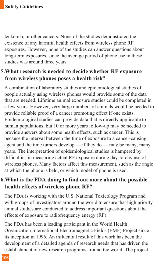 106Safety Guidelinesleukemia, or other cancers. None of the studies demonstrated theexistence of any harmful health effects from wireless phone RFexposures. However, none of the studies can answer questions aboutlong-term exposures, since the average period of phone use in thesestudies was around three years.5.What research is needed to decide whether RF exposurefrom wireless phones poses a health risk?A combination of laboratory studies and epidemiological studies ofpeople actually using wireless phones would provide some of the datathat are needed. Lifetime animal exposure studies could be completed ina few years. However, very large numbers of animals would be needed toprovide reliable proof of a cancer promoting effect if one exists.Epidemiological studies can provide data that is directly applicable tohuman populations, but 10 or more years follow-up may be needed toprovide answers about some health effects, such as cancer. This isbecause the interval between the time of exposure to a cancer-causingagent and the time tumors develop — if they do — may be many, manyyears. The interpretation of epidemiological studies is hampered bydifficulties in measuring actual RF exposure during day-to-day use ofwireless phones. Many factors affect this measurement, such as the angleat which the phone is held, or which model of phone is used.6.What is the FDA doing to find out more about the possiblehealth effects of wireless phone RF?The FDA is working with the U.S. National Toxicology Program andwith groups of investigators around the world to ensure that high priorityanimal studies are conducted to address important questions about theeffects of exposure to radiofrequency energy (RF). The FDA has been a leading participant in the World HealthOrganization International Electromagnetic Fields (EMF) Project sinceits inception in 1996. An influential result of this work has been thedevelopment of a detailed agenda of research needs that has driven theestablishment of new research programs around the world. The project