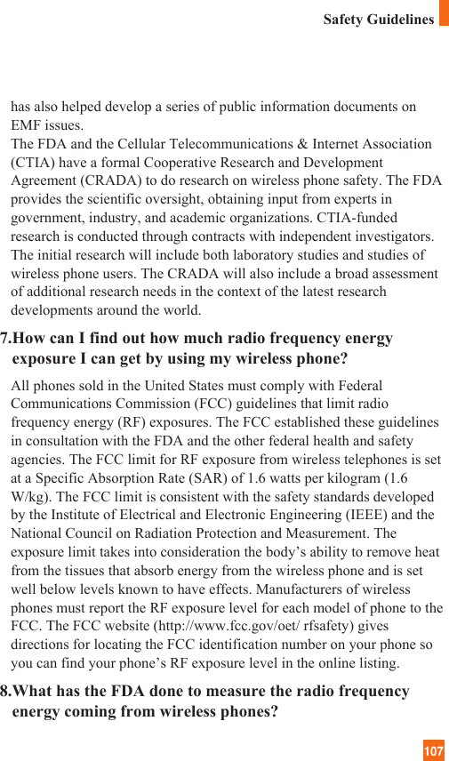 107has also helped develop a series of public information documents onEMF issues. The FDA and the Cellular Telecommunications &amp; Internet Association(CTIA) have a formal Cooperative Research and DevelopmentAgreement (CRADA) to do research on wireless phone safety. The FDAprovides the scientific oversight, obtaining input from experts ingovernment, industry, and academic organizations. CTIA-fundedresearch is conducted through contracts with independent investigators.The initial research will include both laboratory studies and studies ofwireless phone users. The CRADA will also include a broad assessmentof additional research needs in the context of the latest researchdevelopments around the world.7.How can I find out how much radio frequency energyexposure I can get by using my wireless phone?All phones sold in the United States must comply with FederalCommunications Commission (FCC) guidelines that limit radiofrequency energy (RF) exposures. The FCC established these guidelinesin consultation with the FDA and the other federal health and safetyagencies. The FCC limit for RF exposure from wireless telephones is setat a Specific Absorption Rate (SAR) of 1.6 watts per kilogram (1.6W/kg). The FCC limit is consistent with the safety standards developedby the Institute of Electrical and Electronic Engineering (IEEE) and theNational Council on Radiation Protection and Measurement. Theexposure limit takes into consideration the body’s ability to remove heatfrom the tissues that absorb energy from the wireless phone and is setwell below levels known to have effects. Manufacturers of wirelessphones must report the RF exposure level for each model of phone to theFCC. The FCC website (http://www.fcc.gov/oet/ rfsafety) givesdirections for locating the FCC identification number on your phone soyou can find your phone’s RF exposure level in the online listing.8.What has the FDA done to measure the radio frequencyenergy coming from wireless phones?Safety Guidelines