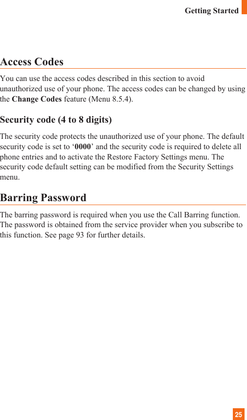 25Access CodesYou can use the access codes described in this section to avoidunauthorized use of your phone. The access codes can be changed by usingthe Change Codes feature (Menu 8.5.4).Security code (4 to 8 digits)The security code protects the unauthorized use of your phone. The defaultsecurity code is set to ‘0000’ and the security code is required to delete allphone entries and to activate the Restore Factory Settings menu. Thesecurity code default setting can be modified from the Security Settingsmenu.Barring PasswordThe barring password is required when you use the Call Barring function.The password is obtained from the service provider when you subscribe tothis function. See page 93 for further details.Getting Started