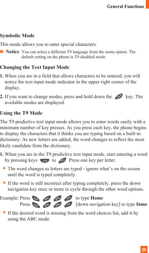 29Symbolic ModeThis mode allows you to enter special characters.nNotice  You can select a different T9 language from the menu option. Thedefault setting on the phone is T9 disabled mode. Changing the Text Input Mode1. When you are in a field that allows characters to be entered, you willnotice the text input mode indicator in the upper right corner of thedisplay.2. If you want to change modes, press and hold down the  key. Theavailable modes are displayed.Using the T9 ModeThe T9 predictive text input mode allows you to enter words easily with aminimum number of key presses. As you press each key, the phone beginsto display the characters that it thinks you are typing based on a built-indictionary. As new letters are added, the word changes to reflect the mostlikely candidate from the dictionary.1. When you are in the T9 predictive text input mode, start entering a wordby pressing keys to Press one key per letter.] The word changes as letters are typed - ignore what’s on the screenuntil the word is typed completely.] If the word is still incorrect after typing completely, press the downnavigation key once or more to cycle through the other word options.Example: Press                                     to type HomePress                                     [down navigation key] to type Inme] If the desired word is missing from the word choices list, add it byusing the ABC mode.General Functions