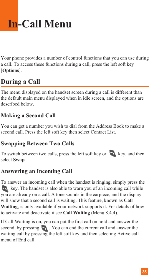 35Your phone provides a number of control functions that you can use duringa call. To access these functions during a call, press the left soft key[Options].During a CallThe menu displayed on the handset screen during a call is different thanthe default main menu displayed when in idle screen, and the options aredescribed below.Making a Second CallYou can get a number you wish to dial from the Address Book to make asecond call. Press the left soft key then select Contact List.Swapping Between Two CallsTo switch between two calls, press the left soft key or key, and thenselect Swap. Answering an Incoming CallTo answer an incoming call when the handset is ringing, simply press the key. The handset is also able to warn you of an incoming call whileyou are already on a call. A tone sounds in the earpiece, and the displaywill show that a second call is waiting. This feature, known as CallWaiting, is only available if your network supports it. For details of howto activate and deactivate it see Call Waiting (Menu 8.4.4).If Call Waiting is on, you can put the first call on hold and answer thesecond, by pressing        . You can end the current call and answer thewaiting call by pressing the left soft key and then selecting Active callmenu of End call.In-Call Menu