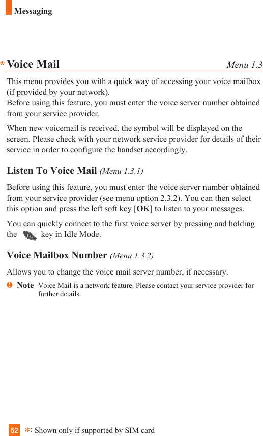 52Messaging**:Shown only if supported by SIM cardVoice Mail Menu 1.3This menu provides you with a quick way of accessing your voice mailbox(if provided by your network).Before using this feature, you must enter the voice server number obtainedfrom your service provider. When new voicemail is received, the symbol will be displayed on thescreen. Please check with your network service provider for details of theirservice in order to configure the handset accordingly.Listen To Voice Mail (Menu 1.3.1)Before using this feature, you must enter the voice server number obtainedfrom your service provider (see menu option 2.3.2). You can then selectthis option and press the left soft key [OK] to listen to your messages. You can quickly connect to the first voice server by pressing and holdingthe  key in Idle Mode.Voice Mailbox Number (Menu 1.3.2)Allows you to change the voice mail server number, if necessary.nNote  Voice Mail is a network feature. Please contact your service provider forfurther details.