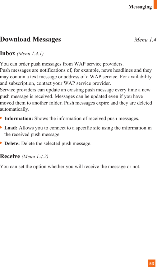53Download Messages Menu 1.4Inbox (Menu 1.4.1)You can order push messages from WAP service providers. Push messages are notifications of, for example, news headlines and theymay contain a text message or address of a WAP service. For availabilityand subscription, contact your WAP service provider.Service providers can update an existing push message every time a newpush message is received. Messages can be updated even if you havemoved them to another folder. Push messages expire and they are deletedautomatically.] Information: Shows the information of received push messages.] Load: Allows you to connect to a specific site using the information inthe received push message.] Delete: Delete the selected push message.Receive (Menu 1.4.2)You can set the option whether you will receive the message or not.Messaging