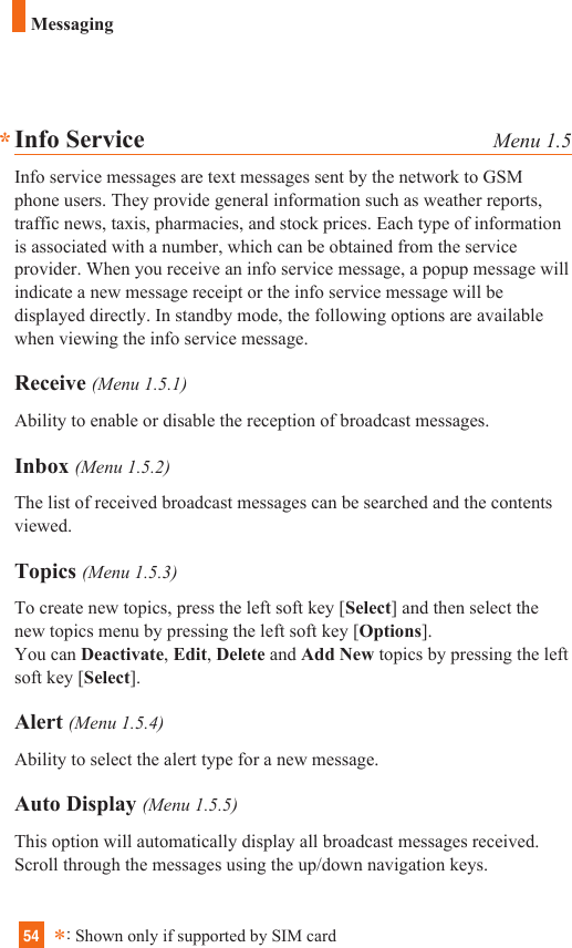 54Info Service Menu 1.5Info service messages are text messages sent by the network to GSMphone users. They provide general information such as weather reports,traffic news, taxis, pharmacies, and stock prices. Each type of informationis associated with a number, which can be obtained from the serviceprovider. When you receive an info service message, a popup message willindicate a new message receipt or the info service message will bedisplayed directly. In standby mode, the following options are availablewhen viewing the info service message.Receive (Menu 1.5.1)Ability to enable or disable the reception of broadcast messages.Inbox (Menu 1.5.2)The list of received broadcast messages can be searched and the contentsviewed.Topics (Menu 1.5.3)To create new topics, press the left soft key [Select] and then select thenew topics menu by pressing the left soft key [Options].You can Deactivate, Edit, Delete and Add New topics by pressing the leftsoft key [Select].Alert (Menu 1.5.4)Ability to select the alert type for a new message.Auto Display (Menu 1.5.5)This option will automatically display all broadcast messages received.Scroll through the messages using the up/down navigation keys.*:Shown only if supported by SIM card*Messaging