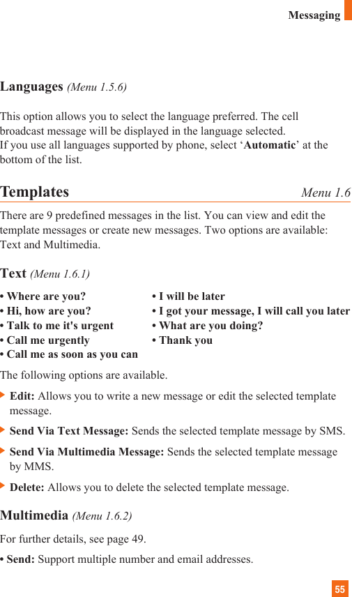 55Languages (Menu 1.5.6)This option allows you to select the language preferred. The cellbroadcast message will be displayed in the language selected. If you use all languages supported by phone, select ‘Automatic’ at thebottom of the list.Templates Menu 1.6There are 9 predefined messages in the list. You can view and edit thetemplate messages or create new messages. Two options are available:Text and Multimedia.Text (Menu 1.6.1)• Where are you? • I will be later• Hi, how are you? • I got your message, I will call you later• Talk to me it&apos;s urgent • What are you doing?• Call me urgently • Thank you• Call me as soon as you canThe following options are available.] Edit: Allows you to write a new message or edit the selected templatemessage.] Send Via Text Message: Sends the selected template message by SMS.] Send Via Multimedia Message: Sends the selected template messageby MMS.] Delete: Allows you to delete the selected template message.Multimedia (Menu 1.6.2)For further details, see page 49.• Send: Support multiple number and email addresses.Messaging