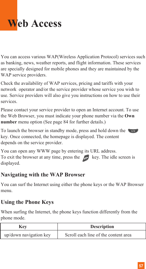 57You can access various WAP(Wireless Application Protocol) services suchas banking, news, weather reports, and flight information. These servicesare specially designed for mobile phones and they are maintained by theWAP service providers.Check the availability of WAP services, pricing and tariffs with yournetwork  operator and/or the service provider whose service you wish touse. Service providers will also give you instructions on how to use theirservices.Please contact your service provider to open an Internet account. To usethe Web Browser, you must indicate your phone number via the Ownnumber menu option (See page 84 for further details.)To launch the browser in standby mode, press and hold down thekey. Once connected, the homepage is displayed. The contentdepends on the service provider.You can open any WWW page by entering its URL address.To exit the browser at any time, press the  key. The idle screen isdisplayed.Navigating with the WAP BrowserYou can surf the Internet using either the phone keys or the WAP Browsermenu.Using the Phone KeysWhen surfing the Internet, the phone keys function differently from thephone mode.Key Descriptionup/down navigation key            Scroll each line of the content areaWeb Access