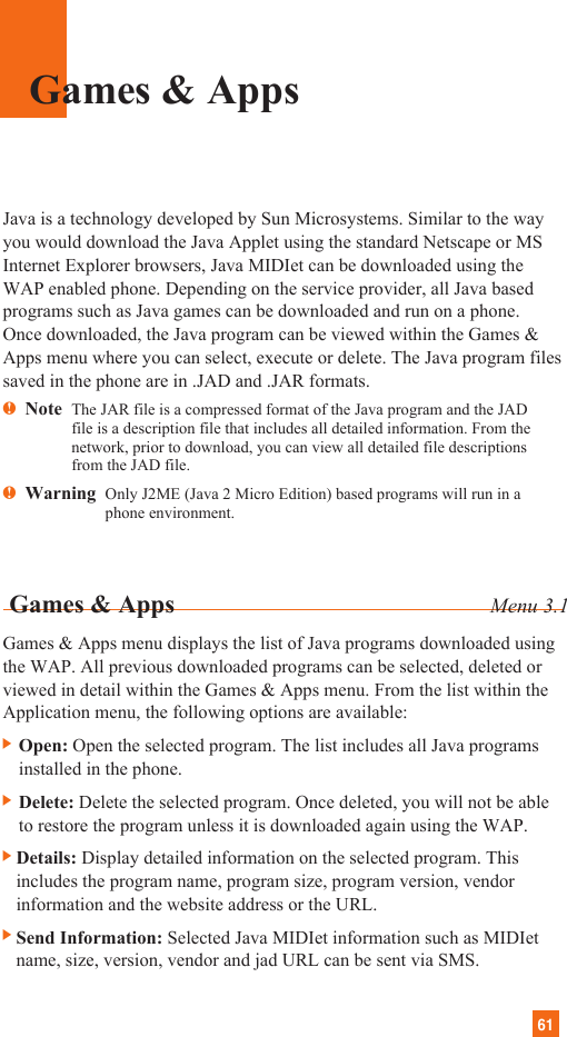 61Java is a technology developed by Sun Microsystems. Similar to the wayyou would download the Java Applet using the standard Netscape or MSInternet Explorer browsers, Java MIDIet can be downloaded using theWAP enabled phone. Depending on the service provider, all Java basedprograms such as Java games can be downloaded and run on a phone.Once downloaded, the Java program can be viewed within the Games &amp;Apps menu where you can select, execute or delete. The Java program filessaved in the phone are in .JAD and .JAR formats.nNote  The JAR file is a compressed format of the Java program and the JADfile is a description file that includes all detailed information. From thenetwork, prior to download, you can view all detailed file descriptionsfrom the JAD file.nWarning  Only J2ME (Java 2 Micro Edition) based programs will run in aphone environment.  Games &amp; Apps Menu 3.1Games &amp; Apps menu displays the list of Java programs downloaded usingthe WAP. All previous downloaded programs can be selected, deleted orviewed in detail within the Games &amp; Apps menu. From the list within theApplication menu, the following options are available:] Open: Open the selected program. The list includes all Java programsinstalled in the phone.] Delete: Delete the selected program. Once deleted, you will not be ableto restore the program unless it is downloaded again using the WAP.]Details: Display detailed information on the selected program. Thisincludes the program name, program size, program version, vendorinformation and the website address or the URL.]Send Information: Selected Java MIDIet information such as MIDIetname, size, version, vendor and jad URL can be sent via SMS.Games &amp; Apps