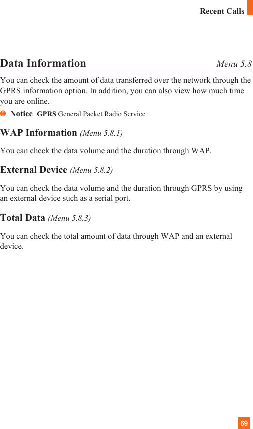 69Data Information Menu 5.8You can check the amount of data transferred over the network through theGPRS information option. In addition, you can also view how much timeyou are online.nNotice  GPRS General Packet Radio ServiceWAP Information (Menu 5.8.1)You can check the data volume and the duration through WAP.External Device (Menu 5.8.2)You can check the data volume and the duration through GPRS by usingan external device such as a serial port.Total Data (Menu 5.8.3)You can check the total amount of data through WAP and an externaldevice.Recent Calls
