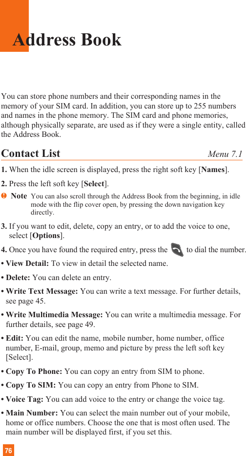 76Address BookYou can store phone numbers and their corresponding names in thememory of your SIM card. In addition, you can store up to 255 numbersand names in the phone memory. The SIM card and phone memories,although physically separate, are used as if they were a single entity, calledthe Address Book.Contact List Menu 7.11. When the idle screen is displayed, press the right soft key [Names].2. Press the left soft key [Select].nNote  You can also scroll through the Address Book from the beginning, in idlemode with the flip cover open, by pressing the down navigation keydirectly.3. If you want to edit, delete, copy an entry, or to add the voice to one,select [Options].4. Once you have found the required entry, press the to dial the number.• View Detail: To view in detail the selected name.• Delete: You can delete an entry.• Write Text Message: You can write a text message. For further details,see page 45.• Write Multimedia Message: You can write a multimedia message. Forfurther details, see page 49.• Edit: You can edit the name, mobile number, home number, officenumber, E-mail, group, memo and picture by press the left soft key[Select].• Copy To Phone: You can copy an entry from SIM to phone.• Copy To SIM: You can copy an entry from Phone to SIM.• Voice Tag: You can add voice to the entry or change the voice tag.• Main Number: You can select the main number out of your mobile,home or office numbers. Choose the one that is most often used. Themain number will be displayed first, if you set this.