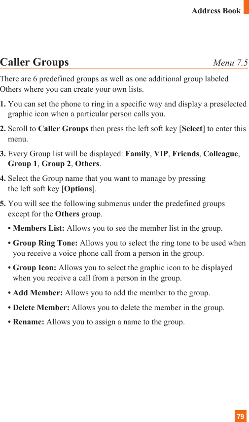 79Caller Groups Menu 7.5There are 6 predefined groups as well as one additional group labeledOthers where you can create your own lists.1. You can set the phone to ring in a specific way and display a preselectedgraphic icon when a particular person calls you.2. Scroll to Caller Groups then press the left soft key [Select] to enter thismenu.3. Every Group list will be displayed: Family, VIP, Friends, Colleague,Group 1, Group 2, Others.4. Select the Group name that you want to manage by pressing the left soft key [Options].5. You will see the following submenus under the predefined groupsexcept for the Others group.• Members List: Allows you to see the member list in the group.• Group Ring Tone: Allows you to select the ring tone to be used whenyou receive a voice phone call from a person in the group.• Group Icon: Allows you to select the graphic icon to be displayedwhen you receive a call from a person in the group.• Add Member: Allows you to add the member to the group.• Delete Member: Allows you to delete the member in the group.• Rename: Allows you to assign a name to the group.Address Book