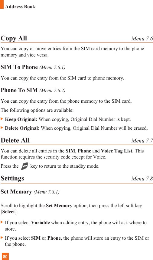80Address BookCopy All Menu 7.6You can copy or move entries from the SIM card memory to the phonememory and vice versa.SIM To Phone (Menu 7.6.1)You can copy the entry from the SIM card to phone memory. Phone To SIM (Menu 7.6.2)You can copy the entry from the phone memory to the SIM card.The following options are available:] Keep Original: When copying, Original Dial Number is kept.] Delete Original: When copying, Original Dial Number will be erased.Delete All Menu 7.7You can delete all entries in the SIM, Phone and Voice Tag List. Thisfunction requires the security code except for Voice.Press the key to return to the standby mode.Settings Menu 7.8Set Memory (Menu 7.8.1)Scroll to highlight the Set Memory option, then press the left soft key[Select].] If you select Variable when adding entry, the phone will ask where tostore.] If you select SIM or Phone, the phone will store an entry to the SIM orthe phone.