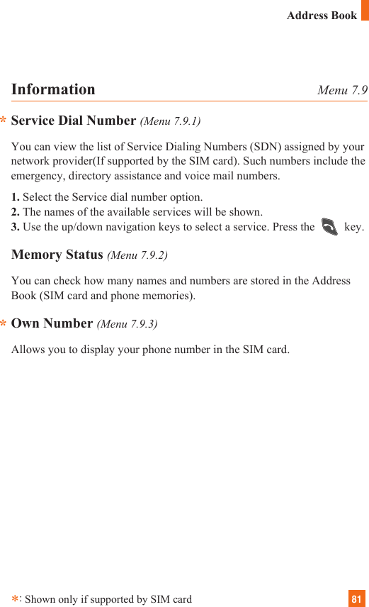 81**Information Menu 7.9Service Dial Number (Menu 7.9.1)You can view the list of Service Dialing Numbers (SDN) assigned by yournetwork provider(If supported by the SIM card). Such numbers include theemergency, directory assistance and voice mail numbers.1. Select the Service dial number option.2. The names of the available services will be shown.3. Use the up/down navigation keys to select a service. Press the  key.Memory Status (Menu 7.9.2)You can check how many names and numbers are stored in the AddressBook (SIM card and phone memories).Own Number (Menu 7.9.3)Allows you to display your phone number in the SIM card.*:Shown only if supported by SIM cardAddress Book