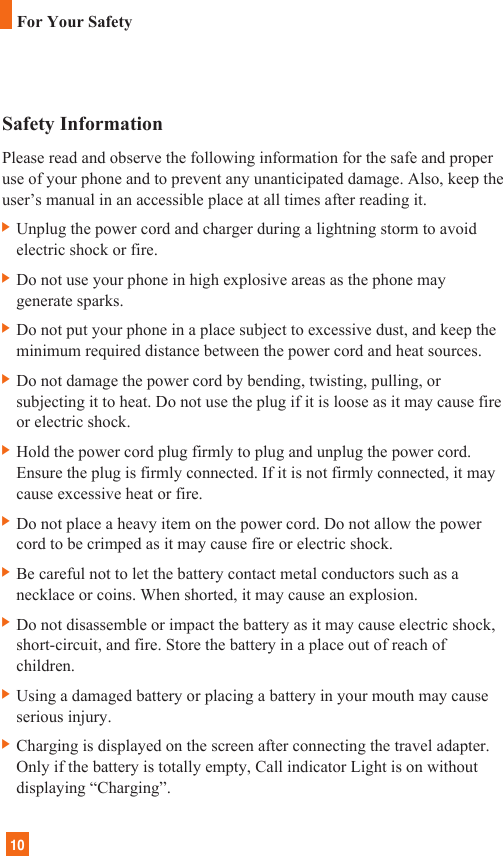 10Safety InformationPlease read and observe the following information for the safe and properuse of your phone and to prevent any unanticipated damage. Also, keep theuser’s manual in an accessible place at all times after reading it.] Unplug the power cord and charger during a lightning storm to avoidelectric shock or fire.] Do not use your phone in high explosive areas as the phone maygenerate sparks.] Do not put your phone in a place subject to excessive dust, and keep theminimum required distance between the power cord and heat sources.] Do not damage the power cord by bending, twisting, pulling, orsubjecting it to heat. Do not use the plug if it is loose as it may cause fireor electric shock.] Hold the power cord plug firmly to plug and unplug the power cord.Ensure the plug is firmly connected. If it is not firmly connected, it maycause excessive heat or fire.] Do not place a heavy item on the power cord. Do not allow the powercord to be crimped as it may cause fire or electric shock.] Be careful not to let the battery contact metal conductors such as anecklace or coins. When shorted, it may cause an explosion.] Do not disassemble or impact the battery as it may cause electric shock,short-circuit, and fire. Store the battery in a place out of reach ofchildren.] Using a damaged battery or placing a battery in your mouth may causeserious injury.] Charging is displayed on the screen after connecting the travel adapter.Only if the battery is totally empty, Call indicator Light is on withoutdisplaying “Charging”.For Your Safety