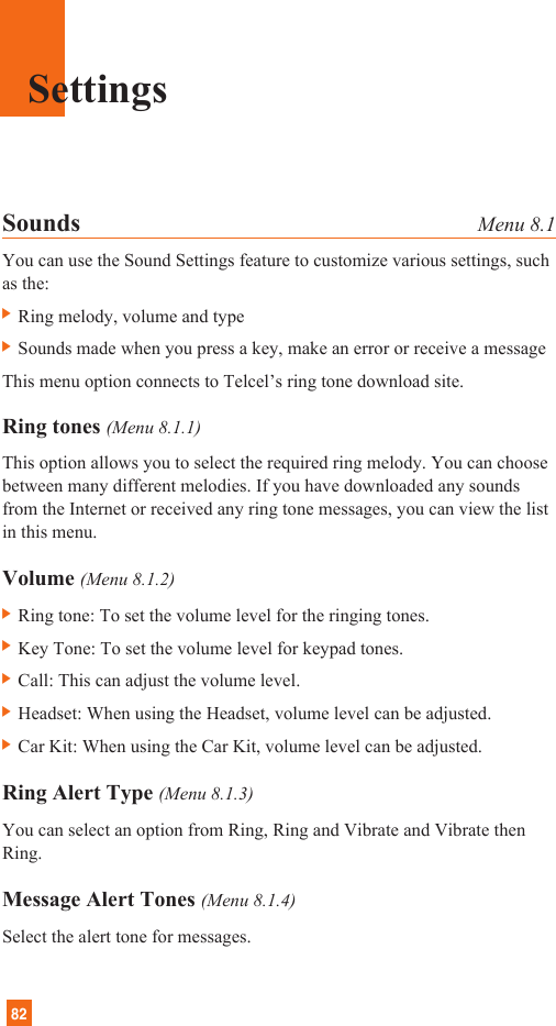 82Sounds Menu 8.1You can use the Sound Settings feature to customize various settings, suchas the:] Ring melody, volume and type] Sounds made when you press a key, make an error or receive a messageThis menu option connects to Telcel’s ring tone download site.Ring tones (Menu 8.1.1)This option allows you to select the required ring melody. You can choosebetween many different melodies. If you have downloaded any soundsfrom the Internet or received any ring tone messages, you can view the listin this menu.Volume (Menu 8.1.2)] Ring tone: To set the volume level for the ringing tones.] Key Tone: To set the volume level for keypad tones.] Call: This can adjust the volume level.] Headset: When using the Headset, volume level can be adjusted.] Car Kit: When using the Car Kit, volume level can be adjusted.Ring Alert Type (Menu 8.1.3)You can select an option from Ring, Ring and Vibrate and Vibrate thenRing.Message Alert Tones (Menu 8.1.4)Select the alert tone for messages.Settings