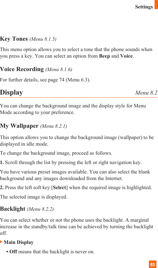 83Key Tones (Menu 8.1.5)This menu option allows you to select a tone that the phone sounds whenyou press a key. You can select an option from Beep and Voice.Voice Recording (Menu 8.1.6)For further details, see page 74 (Menu 6.3).Display Menu 8.2You can change the background image and the display style for MenuMode according to your preference.My Wallpaper (Menu 8.2.1)This option allows you to change the background image (wallpaper) to bedisplayed in idle mode.To change the background image, proceed as follows.1. Scroll through the list by pressing the left or right navigation key.You have various preset images available. You can also select the blankbackground and any images downloaded from the Internet.2. Press the left soft key [Select] when the required image is highlighted.The selected image is displayed.Backlight (Menu 8.2.2)You can select whether or not the phone uses the backlight. A marginalincrease in the standby/talk time can be achieved by turning the backlightoff.]Main Display• Off means that the backlight is never on.Settings