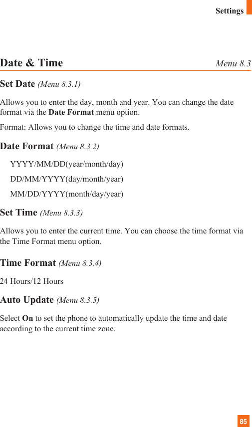 85Date &amp; Time Menu 8.3Set Date (Menu 8.3.1)Allows you to enter the day, month and year. You can change the dateformat via the Date Format menu option.Format: Allows you to change the time and date formats.Date Format (Menu 8.3.2)YYYY/MM/DD(year/month/day)DD/MM/YYYY(day/month/year)MM/DD/YYYY(month/day/year)Set Time (Menu 8.3.3)Allows you to enter the current time. You can choose the time format viathe Time Format menu option.Time Format (Menu 8.3.4)24 Hours/12 HoursAuto Update (Menu 8.3.5)Select On to set the phone to automatically update the time and dateaccording to the current time zone.Settings