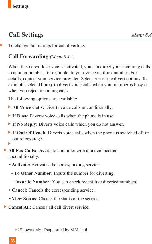 86SettingsCall Settings Menu 8.4To change the settings for call diverting:Call Forwarding (Menu 8.4.1)When this network service is activated, you can direct your incoming callsto another number, for example, to your voice mailbox number. Fordetails, contact your service provider. Select one of the divert options, forexample, select If busy to divert voice calls when your number is busy orwhen you reject incoming calls.The following options are available:] All Voice Calls: Diverts voice calls unconditionally.] If Busy: Diverts voice calls when the phone is in use.] If No Reply: Diverts voice calls which you do not answer.] If Out Of Reach: Diverts voice calls when the phone is switched off orout of coverage.] ] All Fax Calls: Diverts to a number with a fax connectionunconditionally.• Activate: Activates the corresponding service.- To Other Number: Inputs the number for diverting.- Favorite Number: You can check recent five diverted numbers.• Cancel: Cancels the corresponding service.• View Status: Checks the status of the service.] Cancel All: Cancels all call divert service.**:Shown only if supported by SIM card