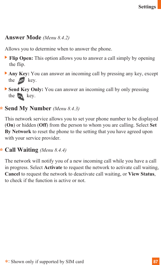 87Answer Mode (Menu 8.4.2)Allows you to determine when to answer the phone.] Flip Open: This option allows you to answer a call simply by openingthe flip. ]Any Key: You can answer an incoming call by pressing any key, exceptthe key.]Send Key Only: You can answer an incoming call by only pressingthe key.Send My Number (Menu 8.4.3)This network service allows you to set your phone number to be displayed(On) or hidden (Off) from the person to whom you are calling. Select SetBy Network to reset the phone to the setting that you have agreed uponwith your service provider.Call Waiting (Menu 8.4.4)The network will notify you of a new incoming call while you have a callin progress. Select Activate to request the network to activate call waiting,Cancel to request the network to deactivate call waiting, or View Status,to check if the function is active or not.***:Shown only if supported by SIM cardSettings
