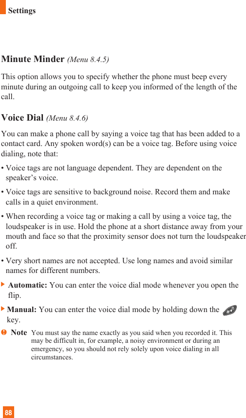88SettingsMinute Minder (Menu 8.4.5)This option allows you to specify whether the phone must beep everyminute during an outgoing call to keep you informed of the length of thecall.Voice Dial (Menu 8.4.6)You can make a phone call by saying a voice tag that has been added to acontact card. Any spoken word(s) can be a voice tag. Before using voicedialing, note that:• Voice tags are not language dependent. They are dependent on thespeaker’s voice.• Voice tags are sensitive to background noise. Record them and makecalls in a quiet environment.• When recording a voice tag or making a call by using a voice tag, theloudspeaker is in use. Hold the phone at a short distance away from yourmouth and face so that the proximity sensor does not turn the loudspeakeroff.• Very short names are not accepted. Use long names and avoid similarnames for different numbers.] Automatic: You can enter the voice dial mode whenever you open theflip.]Manual: You can enter the voice dial mode by holding down thekey.nNote  You must say the name exactly as you said when you recorded it. Thismay be difficult in, for example, a noisy environment or during anemergency, so you should not rely solely upon voice dialing in allcircumstances.
