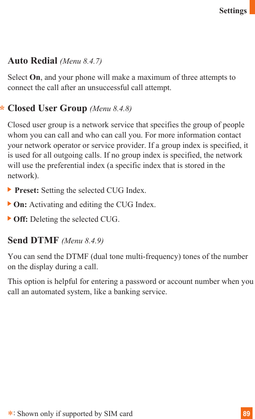 89Auto Redial (Menu 8.4.7)Select On, and your phone will make a maximum of three attempts toconnect the call after an unsuccessful call attempt.Closed User Group (Menu 8.4.8)Closed user group is a network service that specifies the group of peoplewhom you can call and who can call you. For more information contactyour network operator or service provider. If a group index is specified, itis used for all outgoing calls. If no group index is specified, the networkwill use the preferential index (a specific index that is stored in thenetwork).] Preset: Setting the selected CUG Index.]On: Activating and editing the CUG Index. ]Off: Deleting the selected CUG. Send DTMF (Menu 8.4.9)You can send the DTMF (dual tone multi-frequency) tones of the numberon the display during a call.This option is helpful for entering a password or account number when youcall an automated system, like a banking service.**:Shown only if supported by SIM cardSettings