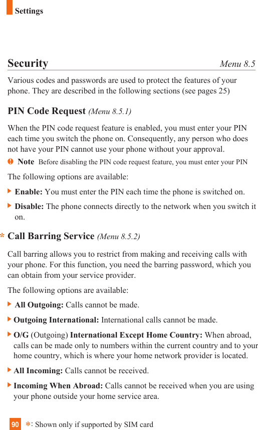90SettingsSecurity Menu 8.5Various codes and passwords are used to protect the features of yourphone. They are described in the following sections (see pages 25)PIN Code Request (Menu 8.5.1)When the PIN code request feature is enabled, you must enter your PINeach time you switch the phone on. Consequently, any person who doesnot have your PIN cannot use your phone without your approval.nNote  Before disabling the PIN code request feature, you must enter your PINThe following options are available:] Enable: You must enter the PIN each time the phone is switched on.] Disable: The phone connects directly to the network when you switch iton.Call Barring Service (Menu 8.5.2)Call barring allows you to restrict from making and receiving calls withyour phone. For this function, you need the barring password, which youcan obtain from your service provider.The following options are available:] All Outgoing: Calls cannot be made.]Outgoing International: International calls cannot be made.]O/G (Outgoing) International Except Home Country: When abroad,calls can be made only to numbers within the current country and to yourhome country, which is where your home network provider is located.]All Incoming: Calls cannot be received.]Incoming When Abroad: Calls cannot be received when you are usingyour phone outside your home service area.**:Shown only if supported by SIM card