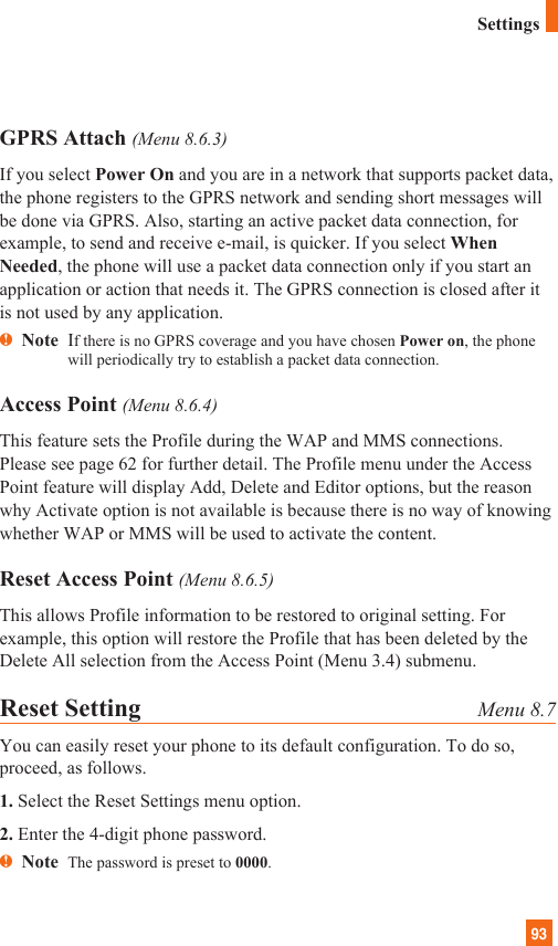 93GPRS Attach (Menu 8.6.3)If you select Power On and you are in a network that supports packet data,the phone registers to the GPRS network and sending short messages willbe done via GPRS. Also, starting an active packet data connection, forexample, to send and receive e-mail, is quicker. If you select WhenNeeded, the phone will use a packet data connection only if you start anapplication or action that needs it. The GPRS connection is closed after itis not used by any application.nNote  If there is no GPRS coverage and you have chosen Power on, the phonewill periodically try to establish a packet data connection.Access Point (Menu 8.6.4)This feature sets the Profile during the WAP and MMS connections.Please see page 62 for further detail. The Profile menu under the AccessPoint feature will display Add, Delete and Editor options, but the reasonwhy Activate option is not available is because there is no way of knowingwhether WAP or MMS will be used to activate the content.  Reset Access Point (Menu 8.6.5)This allows Profile information to be restored to original setting. Forexample, this option will restore the Profile that has been deleted by theDelete All selection from the Access Point (Menu 3.4) submenu.Reset Setting Menu 8.7You can easily reset your phone to its default configuration. To do so,proceed, as follows.1. Select the Reset Settings menu option.2. Enter the 4-digit phone password.nNote  The password is preset to 0000.Settings