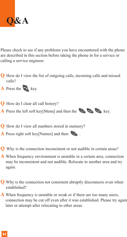 94Please check to see if any problems you have encountered with the phoneare described in this section before taking the phone in for a service orcalling a service engineer.QHow do I view the list of outgoing calls, incoming calls and missedcalls?APress the key.QHow do I clear all call history?APress the left soft key[Menu] and then the key.QHow do I view all numbers stored in memory?APress right soft key[Names] and then .QWhy is the connection inconsistent or not audible in certain areas?AWhen frequency environment is unstable in a certain area, connectionmay be inconsistent and not audible. Relocate to another area and tryagain.QWhy is the connection not consistent abruptly disconnects even whenestablished?A When frequency is unstable or weak or if there are too many users,connection may be cut off even after it was established. Please try againlater or attempt after relocating to other areas.Q&amp;A