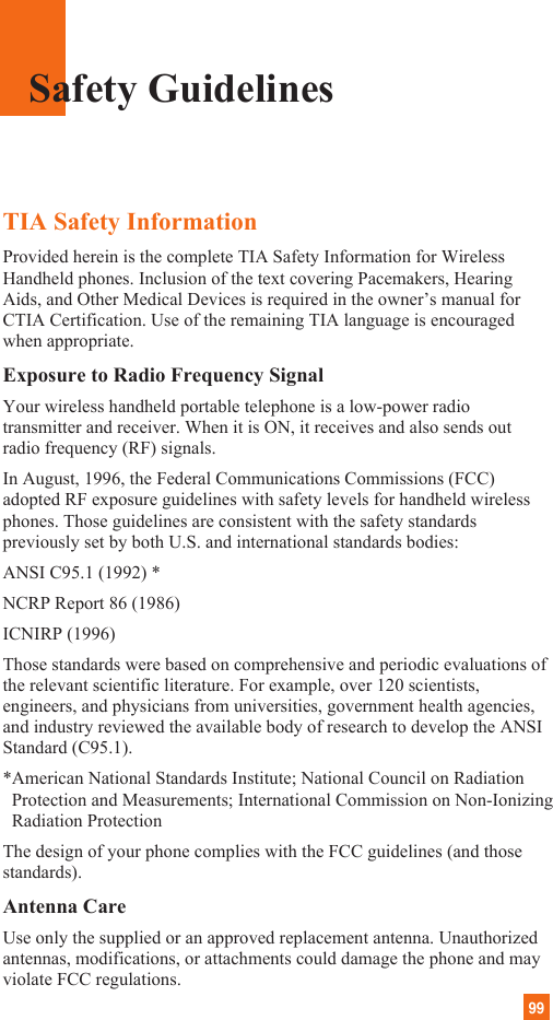 99TIA Safety InformationProvided herein is the complete TIA Safety Information for WirelessHandheld phones. Inclusion of the text covering Pacemakers, HearingAids, and Other Medical Devices is required in the owner’s manual forCTIA Certification. Use of the remaining TIA language is encouragedwhen appropriate.Exposure to Radio Frequency SignalYour wireless handheld portable telephone is a low-power radiotransmitter and receiver. When it is ON, it receives and also sends outradio frequency (RF) signals.In August, 1996, the Federal Communications Commissions (FCC)adopted RF exposure guidelines with safety levels for handheld wirelessphones. Those guidelines are consistent with the safety standardspreviously set by both U.S. and international standards bodies:ANSI C95.1 (1992) *NCRP Report 86 (1986)ICNIRP (1996)Those standards were based on comprehensive and periodic evaluations ofthe relevant scientific literature. For example, over 120 scientists,engineers, and physicians from universities, government health agencies,and industry reviewed the available body of research to develop the ANSIStandard (C95.1).*American National Standards Institute; National Council on RadiationProtection and Measurements; International Commission on Non-IonizingRadiation ProtectionThe design of your phone complies with the FCC guidelines (and thosestandards).Antenna CareUse only the supplied or an approved replacement antenna. Unauthorizedantennas, modifications, or attachments could damage the phone and mayviolate FCC regulations.Safety Guidelines