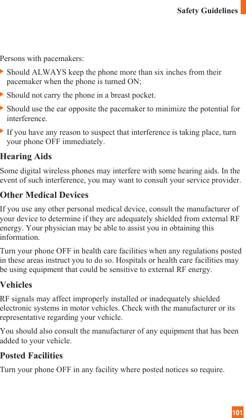 101Persons with pacemakers:] Should ALWAYS keep the phone more than six inches from theirpacemaker when the phone is turned ON;] Should not carry the phone in a breast pocket.] Should use the ear opposite the pacemaker to minimize the potential forinterference.] If you have any reason to suspect that interference is taking place, turnyour phone OFF immediately.Hearing AidsSome digital wireless phones may interfere with some hearing aids. In theevent of such interference, you may want to consult your service provider.Other Medical DevicesIf you use any other personal medical device, consult the manufacturer ofyour device to determine if they are adequately shielded from external RFenergy. Your physician may be able to assist you in obtaining thisinformation. Turn your phone OFF in health care facilities when any regulations postedin these areas instruct you to do so. Hospitals or health care facilities maybe using equipment that could be sensitive to external RF energy.VehiclesRF signals may affect improperly installed or inadequately shieldedelectronic systems in motor vehicles. Check with the manufacturer or itsrepresentative regarding your vehicle. You should also consult the manufacturer of any equipment that has beenadded to your vehicle.Posted FacilitiesTurn your phone OFF in any facility where posted notices so require.Safety Guidelines