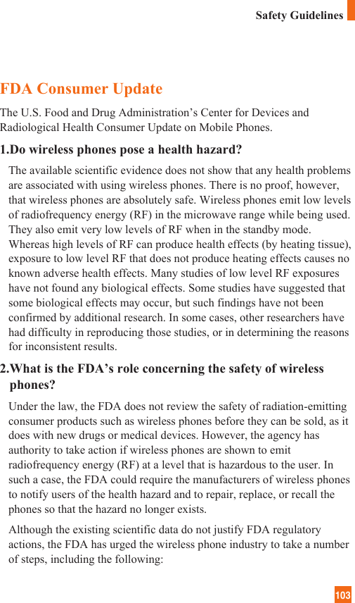 103FDA Consumer UpdateThe U.S. Food and Drug Administration’s Center for Devices andRadiological Health Consumer Update on Mobile Phones.1.Do wireless phones pose a health hazard?The available scientific evidence does not show that any health problemsare associated with using wireless phones. There is no proof, however,that wireless phones are absolutely safe. Wireless phones emit low levelsof radiofrequency energy (RF) in the microwave range while being used.They also emit very low levels of RF when in the standby mode.Whereas high levels of RF can produce health effects (by heating tissue),exposure to low level RF that does not produce heating effects causes noknown adverse health effects. Many studies of low level RF exposureshave not found any biological effects. Some studies have suggested thatsome biological effects may occur, but such findings have not beenconfirmed by additional research. In some cases, other researchers havehad difficulty in reproducing those studies, or in determining the reasonsfor inconsistent results.2.What is the FDA’s role concerning the safety of wirelessphones?Under the law, the FDA does not review the safety of radiation-emittingconsumer products such as wireless phones before they can be sold, as itdoes with new drugs or medical devices. However, the agency hasauthority to take action if wireless phones are shown to emitradiofrequency energy (RF) at a level that is hazardous to the user. Insuch a case, the FDA could require the manufacturers of wireless phonesto notify users of the health hazard and to repair, replace, or recall thephones so that the hazard no longer exists.Although the existing scientific data do not justify FDA regulatoryactions, the FDA has urged the wireless phone industry to take a numberof steps, including the following:Safety Guidelines
