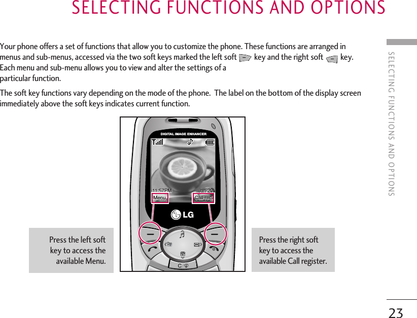SELECTING FUNCTIONS AND OPTIONS23SELECTING FUNCTIONS AND OPTIONSYour phone offers a set of functions that allow you to customize the phone. These functions are arranged inmenus and sub-menus, accessed via the two soft keys marked the left soft key and the right soft  key.Each menu and sub-menu allows you to view and alter the settings of aparticular function.The soft key functions vary depending on the mode of the phone.  The label on the bottom of the display screenimmediately above the soft keys indicates current function. DIGITAL IMAGE ENHANCERPress the right softkey to access theavailable Call register.Press the left softkey to access theavailable Menu.11:57PM                   Jan 20Menu                     Call rec.