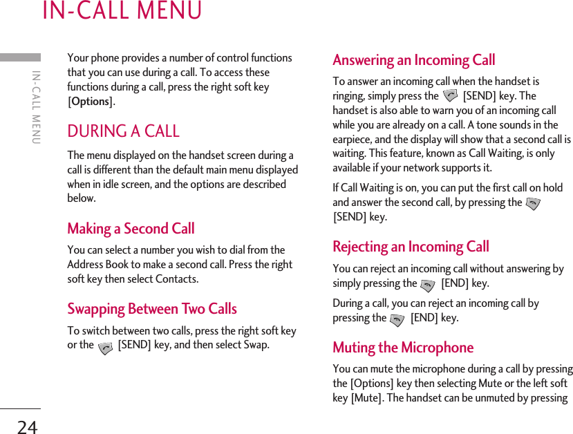 24IN-CALL MENUYour phone provides a number of control functionsthat you can use during a call. To access thesefunctions during a call, press the right soft key[Options].DURING A CALLThe menu displayed on the handset screen during acall is different than the default main menu displayedwhen in idle screen, and the options are describedbelow.Making a Second CallYou can select a number you wish to dial from theAddress Book to make a second call. Press the rightsoft key then select Contacts.Swapping Between Two CallsTo switch between two calls, press the right soft keyor the [SEND] key, and then select Swap.  Answering an Incoming CallTo answer an incoming call when the handset isringing, simply press the [SEND] key. Thehandset is also able to warn you of an incoming callwhile you are already on a call. A tone sounds in theearpiece, and the display will show that a second call iswaiting. This feature, known as Call Waiting, is onlyavailable if your network supports it.If Call Waiting is on, you can put the first call on holdand answer the second call, by pressing the[SEND] key.Rejecting an Incoming CallYou can reject an incoming call without answering bysimply pressing the [END] key.During a call, you can reject an incoming call bypressing the [END] key.Muting the MicrophoneYou can mute the microphone during a call by pressingthe [Options] key then selecting Mute or the left softkey [Mute]. The handset can be unmuted by pressingIN-CALL MENU