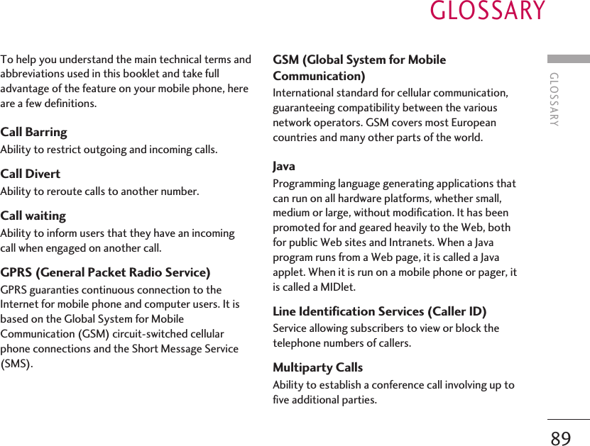 GLOSSARY89To help you understand the main technical terms andabbreviations used in this booklet and take fulladvantage of the feature on your mobile phone, hereare a few definitions.Call Barring Ability to restrict outgoing and incoming calls.Call Divert Ability to reroute calls to another number.Call waiting Ability to inform users that they have an incomingcall when engaged on another call.GPRS (General Packet Radio Service) GPRS guaranties continuous connection to theInternet for mobile phone and computer users. It isbased on the Global System for MobileCommunication (GSM) circuit-switched cellularphone connections and the Short Message Service(SMS).GSM (Global System for MobileCommunication) International standard for cellular communication,guaranteeing compatibility between the variousnetwork operators. GSM covers most Europeancountries and many other parts of the world.Java Programming language generating applications thatcan run on all hardware platforms, whether small,medium or large, without modification. It has beenpromoted for and geared heavily to the Web, bothfor public Web sites and Intranets. When a Javaprogram runs from a Web page, it is called a Javaapplet. When it is run on a mobile phone or pager, itis called a MIDlet.Line Identification Services (Caller ID) Service allowing subscribers to view or block thetelephone numbers of callers.Multiparty Calls Ability to establish a conference call involving up tofive additional parties.GLOSSARY
