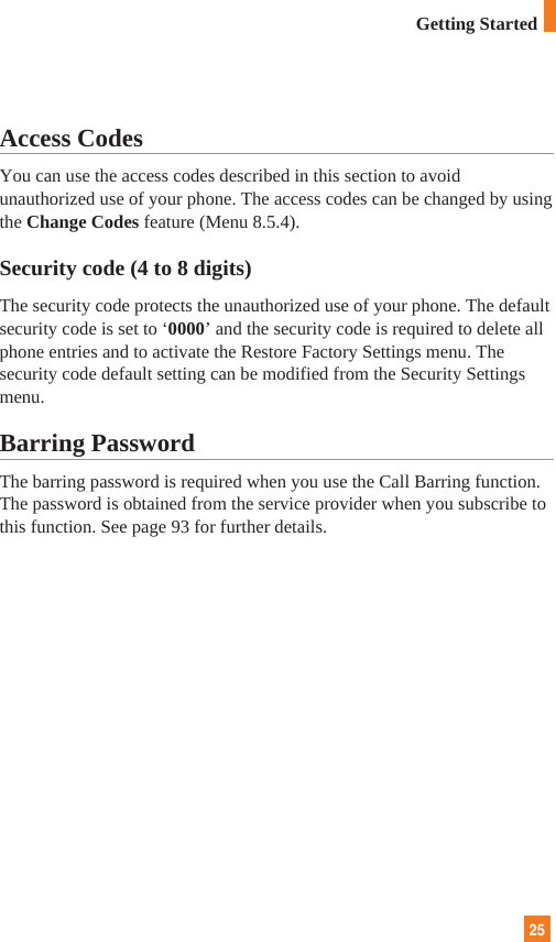25Access CodesYou can use the access codes described in this section to avoidunauthorized use of your phone. The access codes can be changed by usingthe Change Codes feature (Menu 8.5.4).Security code (4 to 8 digits)The security code protects the unauthorized use of your phone. The defaultsecurity code is set to ‘0000’ and the security code is required to delete allphone entries and to activate the Restore Factory Settings menu. Thesecurity code default setting can be modified from the Security Settingsmenu.Barring PasswordThe barring password is required when you use the Call Barring function.The password is obtained from the service provider when you subscribe tothis function. See page 93 for further details.Getting Started