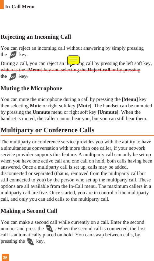 36In-Call MenuRejecting an Incoming CallYou can reject an incoming call without answering by simply pressingthe key.During a call, you can reject an incoming call by pressing the left soft key,which is the [Menu] key and selecting the Reject call or by pressingthe key.Muting the MicrophoneYou can mute the microphone during a call by pressing the [Menu] keythen selecting Mute or right soft key [Mute]. The handset can be unmutedby pressing the Unmute menu or right soft key [Unmute]. When thehandset is muted, the caller cannot hear you, but you can still hear them.Multiparty or Conference CallsThe multiparty or conference service provides you with the ability to havea simultaneous conversation with more than one caller, if your networkservice provider supports this feature. A multiparty call can only be set upwhen you have one active call and one call on hold, both calls having beenanswered. Once a multiparty call is set up, calls may be added,disconnected or separated (that is, removed from the multiparty call butstill connected to you) by the person who set up the multiparty call. Theseoptions are all available from the In-Call menu. The maximum callers in amultiparty call are five. Once started, you are in control of the multipartycall, and only you can add calls to the multiparty call.Making a Second CallYou can make a second call while currently on a call. Enter the secondnumber and press the . When the second call is connected, the firstcall is automatically placed on hold. You can swap between calls, bypressing the key.